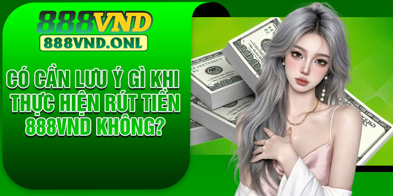 Có Cần Lưu Ý Gì Khi Thực Hiện Rút Tiền 888VND Không?